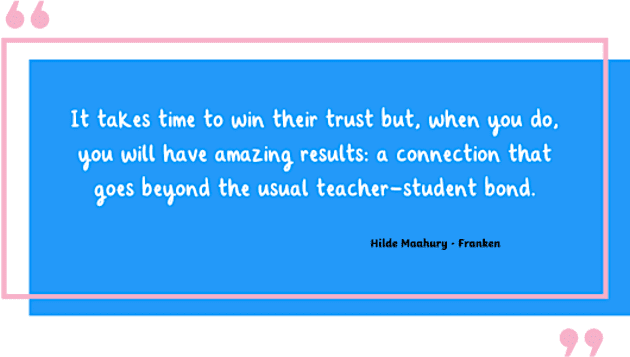 Photo of a quote that reads "It takes time to win their trust but, when you do, you will have amazing results: a connection that goes beyond the usual teacher-student bond."